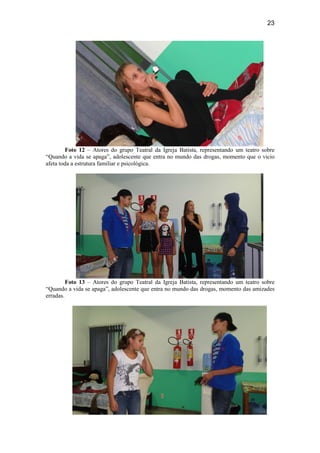 23
Foto 12 – Atores do grupo Teatral da Igreja Batista, representando um teatro sobre
“Quando a vida se apaga”, adolescente que entra no mundo das drogas, momento que o vicio
afeta toda a estrutura familiar e psicológica.
Foto 13 – Atores do grupo Teatral da Igreja Batista, representando um teatro sobre
“Quando a vida se apaga”, adolescente que entra no mundo das drogas, momento das amizades
erradas.
 