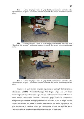 24
Foto 14 – Atores do grupo Teatral da Igreja Batista, representando um teatro sobre
“Quando a vida se apaga”, adolescente que entra no mundo das drogas, momento violência e
morte.
Foto 15 – Atores do grupo Teatral da Igreja Batista, representando um teatro sobre
“Quando a vida se apaga”, adolescente que entra no mundo das drogas, momento violência e
morte.
Foto 16 – Atores do grupo Teatral da Igreja Batista, representando um teatro sobre
“Quando a vida se apaga”, adolescente que entra no mundo das drogas, momento violência e
morte.
Os grupos de apoio tiveram um papel importante na realização deste projeto de
intervenção o COMAD – Conselho Municipal Anti-Droga e Grupo Vida Livre foram
realizadas palestra expositiva sobre o que o álcool e o tabaco estavam causando na vida
dessas pessoas e na dos seus familiares. Sendo que o grupo Vida Livre é direcionado
para pessoas que cometem ato ilegal por motivo ou resultante do uso de drogas licitas e
ilícitas, para atender não apenas o usuário, mais também sua família e população em
geral interessada na temática, penso que conseguimos alcançar os objetivos pois a
conscientização das pessoas que participaram deste grupo foi proveitosa.
 