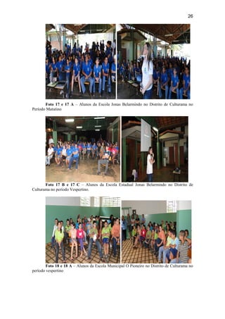 26
Foto 17 e 17 A – Alunos da Escola Jonas Belarmindo no Distrito de Culturama no
Período Matutino
Foto 17 B e 17 C – Alunos da Escola Estadual Jonas Belarmindo no Distrito de
Culturama no período Vespertino.
Foto 18 e 18 A – Alunos da Escola Municipal O Pioneiro no Distrito de Culturama no
período vespertino
 