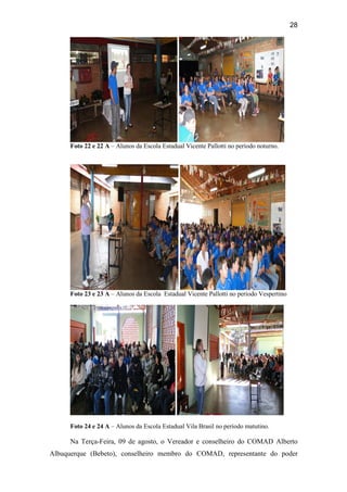 28
Foto 22 e 22 A – Alunos da Escola Estadual Vicente Pallotti no período noturno.
Foto 23 e 23 A – Alunos da Escola Estadual Vicente Pallotti no período Vespertino
Foto 24 e 24 A – Alunos da Escola Estadual Vila Brasil no período matutino.
Na Terça-Feira, 09 de agosto, o Vereador e conselheiro do COMAD Alberto
Albuquerque (Bebeto), conselheiro membro do COMAD, representante do poder
 