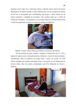 29
legislativo neste órgão, foi o canal para realizar a abertura oficial através da Câmara
Municipal de Vereadores durante a sessão ordinária (foto 25). Os vereadores de Fátima
do Sul tem se preocupado com a problemática das drogas e vários fizeram uso da
palavra apoiando a campanha de prevenção. Vale ressaltar ainda que a sessão da
Câmara de Vereadores é transmitida ao vivo na rádio Guaicurus AM de Fátima do Sul
e neste dia a população em geral teve acesso aos debates do legislativo.
Foto 25 – Vereador Alberto Albuquerque (Bebeto), representante do COMAD
Nos três períodos de aulas, matutino, vespertino e noturno (foto 26, 27, e 28), a
equipe do impacto esteve realizando palestras, dinâmicas e teatro de conscientização e
sensibilização sobre os malefícios das droga licitas e ilícitas nas escolas. Os 1500
Alunos atingidos pelo Impacto anti-drogas foram os do quinto ano do fundamental ao
terceiro médio, além dos alunos contemplados pelo EJA (Educação de Jovens e
Adultos).
 