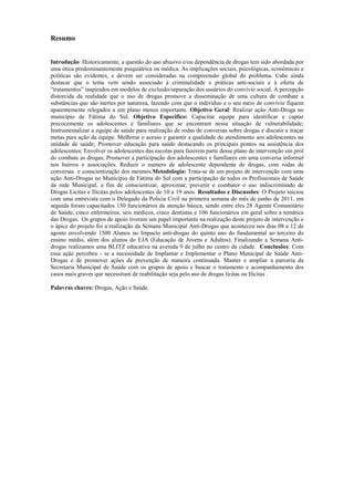 3
Resumo
Introdução: Historicamente, a questão do uso abusivo e/ou dependência de drogas tem sido abordada por
uma ótica predominantemente psiquiátrica ou médica. As implicações sociais, psicológicas, econômicas e
políticas são evidentes, e devem ser consideradas na compreensão global do problema. Cabe ainda
destacar que o tema vem sendo associado à criminalidade e práticas anti-sociais e à oferta de
“tratamentos” inspirados em modelos de exclusão/separação dos usuários do convívio social. A percepção
distorcida da realidade que o uso de drogas promove a disseminação de uma cultura de combate a
substâncias que são inertes por natureza, fazendo com que o indivíduo e o seu meio de convívio fiquem
aparentemente relegados a um plano menos importante. Objetivo Geral: Realizar ação Anti-Droga no
município de Fátima do Sul. Objetivo Específico: Capacitar equipe para identificar e captar
precocemente os adolescentes e familiares que se encontram nessa situação de vulnerabilidade;
Instrumentalizar a equipe de saúde para realização de rodas de conversas sobre drogas e discutir e traçar
metas para ação da equipe. Melhorar o acesso e garantir a qualidade do atendimento aos adolescentes na
unidade de saúde; Promover educação para saúde destacando os principais pontos na assistência dos
adolescentes; Envolver os adolescentes das escolas para fazerem parte desse plano de intervenção em prol
do combate as drogas; Promover a participação dos adolescentes e familiares em uma conversa informal
nos bairros e associações. Reduzir o numero de adolescente dependente de drogas, com rodas de
conversas e conscientização dos mesmos.Metodologia: Trata-se de um projeto de intervenção com uma
ação Anti-Drogas no Município de Fátima do Sul com a participação de todos os Profissionais de Saúde
da rede Municipal, a fim de conscientizar, aproximar, prevenir e combater o uso indiscriminado de
Drogas Licitas e Ilícitas pelos adolescentes de 10 a 19 anos. Resultados e Discussões: O Projeto iniciou
com uma entrevista com o Delegado da Policia Civil na primeira semana do mês de junho de 2011, em
seguida foram capacitados 150 funcionários da atenção básica, sendo entre eles 28 Agente Comunitário
de Saúde, cinco enfermeiros, seis médicos, cinco dentistas e 106 funcionários em geral sobre a temática
das Drogas. Os grupos de apoio tiveram um papel importante na realização deste projeto de intervenção e
o ápice do projeto foi a realização da Semana Municipal Anti-Drogas que aconteceu nos dias 08 a 12 de
agosto envolvendo 1500 Alunos no Impacto anti-drogas do quinto ano do fundamental ao terceiro do
ensino médio, além dos alunos do EJA (Educação de Jovens e Adultos). Finalizando a Semana Anti-
drogas realizamos uma BLITZ educativa na avenida 9 de julho no centro da cidade. Conclusões: Com
essa ação percebeu - se a necessidade de Implantar e Implementar o Plano Municipal de Saúde Anti-
Drogas e de promover ações de prevenção de maneira continuada. Manter e ampliar a parceria da
Secretaria Municipal de Saúde com os grupos de apoio e buscar o tratamento e acompanhamento dos
casos mais graves que necessitam de reabilitação seja pelo uso de drogas licitas ou Ilícitas .
Palavras chaves: Drogas, Ação e Saúde.
 