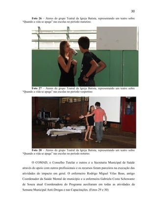 30
Foto 26 – Atores do grupo Teatral da Igreja Batista, representando um teatro sobre
“Quando a vida se apaga” nas escolas no período matutino.
Foto 27 – Atores do grupo Teatral da Igreja Batista, representando um teatro sobre
“Quando a vida se apaga” nas escolas no período vespertino
Foto 28 – Atores do grupo Teatral da Igreja Batista, representando um teatro sobre
“Quando a vida se apaga” nas escolas no período noturno.
O COMAD, o Conselho Tutelar e outros e a Secretaria Municipal de Saúde
através do apoio com outros profissionais e os recursos foram parceiros na execução das
atividades do impacto em geral. O enfermeiro Rodrigo Miguel Vilas Boas, antigo
Coordenador da Saúde Mental do município e a enfermeira Gabriela Costa Schowantz
de Souza atual Coordenadora do Programa auxiliaram em todas as atividades da
Semana Municipal Anti-Drogas e nas Capacitações. (Fotos 29 e 30)
 