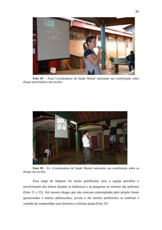 31
Foto 29 – Atual Coordenadora da Saúde Mental realizando sua contribuição sobre
drogas psicotrópicas nas escolas.
Foto 30 – Ex -Coordenadora da Saúde Mental realizando sua contribuição sobre as
drogas nas escolas.
Essa etapa do Impacto foi muito gratificante, pois a equipe percebeu o
envolvimento dos alunos durante as dinâmicas e as perguntas ao termino das palestras
(Foto 31 e 32). Até mesmo drogas que não estavam contempladas pelo projeto foram
questionadas e muitos adolescentes, jovens e até mesmo professores se sentiram a
vontade de compartilhar suas histórias e solicitar ajuda (Foto 33).
 