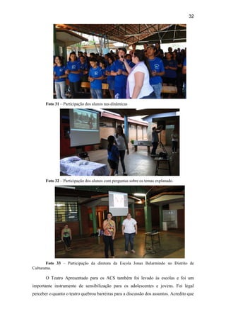 32
Foto 31 – Participação dos alunos nas dinâmicas
Foto 32 – Participação dos alunos com perguntas sobre os temas explanado.
Foto 33 – Participação da diretora da Escola Jonas Belarmindo no Distrito de
Culturama.
O Teatro Apresentado para os ACS também foi levado às escolas e foi um
importante instrumento de sensibilização para os adolescentes e jovens. Foi legal
perceber o quanto o teatro quebrou barreiras para a discussão dos assuntos. Acredito que
 