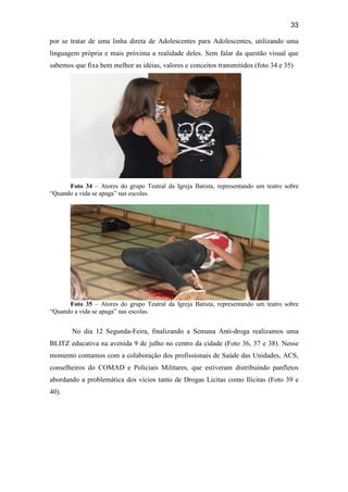 33
por se tratar de uma linha direta de Adolescentes para Adolescentes, utilizando uma
linguagem própria e mais próxima a realidade deles. Sem falar da questão visual que
sabemos que fixa bem melhor as idéias, valores e conceitos transmitidos (foto 34 e 35)
Foto 34 – Atores do grupo Teatral da Igreja Batista, representando um teatro sobre
“Quando a vida se apaga” nas escolas.
Foto 35 – Atores do grupo Teatral da Igreja Batista, representando um teatro sobre
“Quando a vida se apaga” nas escolas.
No dia 12 Segunda-Feira, finalizando a Semana Anti-droga realizamos uma
BLITZ educativa na avenida 9 de julho no centro da cidade (Foto 36, 37 e 38). Nesse
momento contamos com a colaboração dos profissionais de Saúde das Unidades, ACS,
conselheiros do COMAD e Policiais Militares, que estiveram distribuindo panfletos
abordando a problemática dos vícios tanto de Drogas Licitas como Ilícitas (Foto 39 e
40).
 