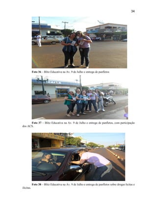 34
Foto 36 – Blitz Educativa na Av. 9 de Julho e entrega de panfletos
Foto 37 – Blitz Educativa na Av. 9 de Julho e entrega de panfletos, com participação
dos ACS.
Foto 38 – Blitz Educativa na Av. 9 de Julho e entrega de panfletos sobre drogas licitas e
ilícitas.
 