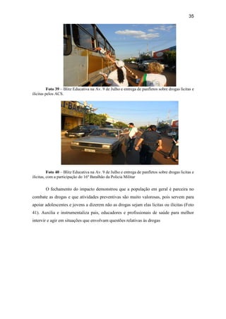35
Foto 39 – Blitz Educativa na Av. 9 de Julho e entrega de panfletos sobre drogas licitas e
ilícitas pelos ACS.
Foto 40 – Blitz Educativa na Av. 9 de Julho e entrega de panfletos sobre drogas licitas e
ilícitas, com a participação do 16º Batalhão da Policia Militar
O fechamento do impacto demonstrou que a população em geral é parceira no
combate as drogas e que atividades preventivas são muito valorosas, pois servem para
apoiar adolescentes e jovens a dizerem não as drogas sejam elas licitas ou ilícitas (Foto
41). Auxilia e instrumentaliza pais, educadores e profissionais de saúde para melhor
intervir e agir em situações que envolvam questões relativas às drogas
 