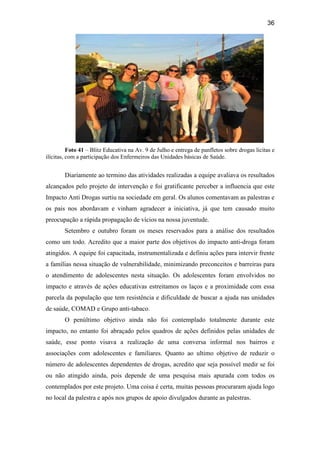 36
Foto 41 – Blitz Educativa na Av. 9 de Julho e entrega de panfletos sobre drogas licitas e
ilícitas, com a participação dos Enfermeiros das Unidades básicas de Saúde.
Diariamente ao termino das atividades realizadas a equipe avaliava os resultados
alcançados pelo projeto de intervenção e foi gratificante perceber a influencia que este
Impacto Anti Drogas surtiu na sociedade em geral. Os alunos comentavam as palestras e
os pais nos abordavam e vinham agradecer a iniciativa, já que tem causado muito
preocupação a rápida propagação de vícios na nossa juventude.
Setembro e outubro foram os meses reservados para a análise dos resultados
como um todo. Acredito que a maior parte dos objetivos do impacto anti-droga foram
atingidos. A equipe foi capacitada, instrumentalizada e definiu ações para intervir frente
a famílias nessa situação de vulnerabilidade, minimizando preconceitos e barreiras para
o atendimento de adolescentes nesta situação. Os adolescentes foram envolvidos no
impacto e através de ações educativas estreitamos os laços e a proximidade com essa
parcela da população que tem resistência e dificuldade de buscar a ajuda nas unidades
de saúde, COMAD e Grupo anti-tabaco.
O penúltimo objetivo ainda não foi contemplado totalmente durante este
impacto, no entanto foi abraçado pelos quadros de ações definidos pelas unidades de
saúde, esse ponto visava a realização de uma conversa informal nos bairros e
associações com adolescentes e familiares. Quanto ao ultimo objetivo de reduzir o
número de adolescentes dependentes de drogas, acredito que seja possível medir se foi
ou não atingido ainda, pois depende de uma pesquisa mais apurada com todos os
contemplados por este projeto. Uma coisa é certa, muitas pessoas procuraram ajuda logo
no local da palestra e após nos grupos de apoio divulgados durante as palestras.
 