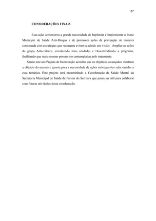 37
CONSIDERAÇÕES FINAIS
Essa ação demonstrou a grande necessidade de Implantar e Implementar o Plano
Municipal de Saúde Anti-Drogas e de promover ações de prevenção de maneira
continuada com estratégias que realmente evitem a adesão aos vícios. Ampliar as ações
do grupo Anti-Tabaco, envolvendo mais unidades e Descentralizado o programa,
facilitando que mais pessoas possam ser contempladas pelo tratamento.
Sendo este um Projeto de Intervenção acredito que os objetivos alcançados mostram
a eficácia do mesmo e aponta para a necessidade de ações subsequentes relacionadas a
essa temática. Este projeto será encaminhado a Coordenação da Saúde Mental da
Secretaria Municipal de Saúde de Fátima do Sul para que possa ser útil para colaborar
com futuras atividades desta coordenação.
 