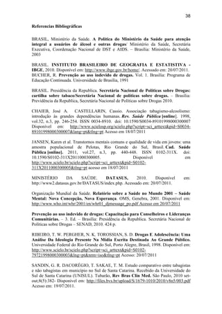 38
Referencias Bibliográficas
BRASIL, Ministério da Saúde. A Política do Ministério da Saúde para atenção
integral a usuários de álcool e outras drogas/ Ministério da Saúde, Secretária
Executiva, Coordenação Nacional de DST e AIDS. – Brasília: Ministério da Saúde,
2003
BRASIL. INSTITUTO BRASILEIRO DE GEOGRAFIA E ESTATISTIVA -
IBGE, 2010. Disponível em: http://www.ibge.gov.br/home/. Acessado em: 20/07/2011.
BUCHER, R. Prevenção ao uso indevido de drogas. Vol. 1. Brasília: Programa de
Educação Continuada. Universidade de Brasília, 1991
BRASIL. Presidência da Republica. Secretária Nacional de Políticas sobre Drogas:
cartilha sobre tabaco/Secretária Nacional de políticas sobre drogas. – Brasília:
Previdência da Republica, Secretária Nacional de Políticas sobre Drogas 2010.
CHAIEB, José A. CASTELLARIN, Cassio. Associação tabagismo-alcoolismo:
introdução às grandes dependências humanas. Rev. Saúde Pública [online]. 1998,
vol.32, n.3, pp. 246-254. ISSN 0034-8910. doi: 10.1590/S0034-89101998000300007
Disponível em: http://www.scielosp.org/scielo.php?script=sci_arttext&pid=S0034-
89101998000300007&lang=pt&tlng=pt Acesso em 18/07/2011
JANSEN, Karen et al. Transtornos mentais comuns e qualidade de vida em jovens: uma
amostra populacional de Pelotas, Rio Grande do Sul, Brasil. Cad. Saúde
Pública [online]. 2011, vol.27, n.3, pp. 440-448. ISSN 0102-311X. doi:
10.1590/S0102-311X2011000300005. Disponível em
http://www.scielo.br/scielo.php?script=sci_arttext&pid=S0102-
311X2011000300005&tlng=pt acesso em 18/07/2011
MINISTÉRIO DA SAÚDE. DATASUS, 2010. Disponível em:
http://www2.datasus.gov.br/DATASUS/index.php. Acessado em: 20/07/2011.
Organização Mundial da Saúde. Relatório sobre a Saúde no Mundo 2001 – Saúde
Mental: Nova Concepção, Nova Esperança. OMS, Genebra, 2001. Disponível em:
http://www.who.int/whr/2001/en/whr01_djmessage_po.pdf Acesso em 20/07/2011
Prevenção ao uso indevido de drogas: Capacitação para Conselheiros e Lideranças
Comunitárias. – 3. Ed. – Brasília: Presidência da Republica. Secretária Nacional de
Políticas sobre Drogas – SENAD, 2010. 424 p.
RIBEIRO, T. W. PERGHER, N. K. TOROSSIAN, S. D. Drogas E Adolescência: Uma
Análise Da Ideologia Presente Na Mídia Escrita Destinada Ao Grande Público.
Universidade Federal do Rio Grande do Sul, Porto Alegre, Brasil, 1998. Disponível em:
http://www.scielo.br/scielo.php?script=sci_arttext&pid=S0102-
79721998000300003&lng=pt&nrm=iso&tlng=pt Acesso: 20/07/2011
SANDIN, G. R. DACORÉGIO, T. SAKAE, T. M. Estudo comparativo entre tabagistas
e não tabagistas em município no Sul de Santa Catarina. Recebido da Universidade do
Sul de Santa Catarina (UNISUL). Tubarão, Rev Bras Clin Med. São Paulo, 2010 set-
out;8(5):382- Disponível em: http://files.bvs.br/upload/S/1679-1010/2010/v8n5/003.pdf
Acesso em: 19/07/2011.
 