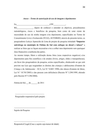 39
Anexo – Termo de autorização de uso de imagem e depoimentos
Eu_________________________________,CPF____________,
RG________________, depois de conhecer e entender os objetivos, procedimentos
metodológicos, riscos e benefícios da pesquisa, bem como de estar ciente da
necessidade do uso de minha imagem e/ou depoimento, especificados no Termo de
Consentimento Livre e Esclarecido (TCLE), AUTORIZO, através do presente termo, os
pesquisadores Leticya Aparecida de Lima do projeto de pesquisa intitulado “Impactos
anti-droga no município de Fátima do Sul com enfoque no álcool e tabaco” a
realizar as fotos que se façam necessárias e/ou a colher meu depoimento sem quaisquer
ônus financeiros a nenhuma das partes.
Ao mesmo tempo, libero a utilização destas fotos (seus respectivos negativos) e/ou
depoimentos para fins científicos e de estudos (livros, artigos, slides e transparências),
em favor dos pesquisadores da pesquisa, acima especificados, obedecendo ao que está
previsto nas Leis que resguardam os direitos das crianças e adolescentes (Estatuto da
Criança e do Adolescente – ECA, Lei N.º 8.069/ 1990), dos idosos (Estatuto do Idoso,
Lei N.° 10.741/2003) e das pessoas com deficiência (Decreto Nº 3.298/1999, alterado
pelo Decreto Nº 5.296/2004).
Fátima do Sul, __ de ______ de 2011
_____________________________
Pesquisador responsável pelo projeto
_______________________________
Sujeito da Pesquisa
_______________________________
Responsável Legal (Caso o sujeito seja menor de idade)
 