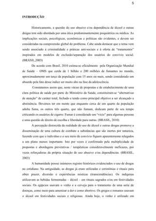 5
INTRODUÇÃO
Historicamente, a questão do uso abusivo e/ou dependência de álcool e outras
drogas tem sido abordada por uma ótica predominantemente psiquiátrica ou médica. As
implicações sociais, psicológicas, econômicas e políticas são evidentes, e devem ser
consideradas na compreensão global do problema. Cabe ainda destacar que o tema vem
sendo associado à criminalidade e práticas anti-sociais e à oferta de “tratamentos”
inspirados em modelos de exclusão/separação dos usuários do convívio social.
(BRASIL,2003)
De acordo com Brasil, 2010 estima-se oficialmente pela Organização Mundial
de Saúde – OMS que cerda de 1 bilhão e 200 milhões de fumantes no mundo,
aproximadamente um terço da população com 15 anos ou mais, sendo considerado um
absurdo pela fato desse índice ser muito alto na fase da adolescência.
Constatamos assim que, neste vácuo de propostas e de estabelecimento de uma
clara política de saúde por parte do Ministério da Saúde, constituíram-se “alternativas
de atenção” de caráter total, fechado e tendo como principal objetivo a ser alcançado a
abstinência. Devemos ter em mente que enquanto cerca de um quarto da população
adulta fuma, os outros três quarto, que não fumam, dedicam parte de seu tempo
criticando os usuários de cigarro. Fumar é considerado um “vicio” para algumas pessoas
e uma questão de direito de escolha e liberdade para outras. (BRASIL, 2010)
A percepção distorcida da realidade do uso de álcool e outras drogas promove a
disseminação de uma cultura de combate a substâncias que são inertes por natureza,
fazendo com que o indivíduo e o seu meio de convívio fiquem aparentemente relegados
a um plano menos importante. Isto por vezes é confirmado pela multiplicidade de
propostas e abordagens preventivas / terapêuticas consideravelmente ineficazes, por
vezes reforçadoras da própria situação de uso abusivo e/ou dependências. (BRASIL,
2003)
A humanidade possui inúmeros registro históricos evidenciados o uso de drogas
no cotidiano. Na antiguidade, as drogas já eram utilizadas e cerimônias e rituais para
obter prazer, diversão e experiências místicas (transcendências). Os indígenas
utilizavam as bebidas fermentadas – álcool – em rituais sagrados e/ou em festividades
sociais. Os egípcios usavam o vinho e a cerveja para o tratamento de uma serie de
doenças, como meio para amenizar a dor e como abortivo. Os gregos e romanos usavam
o álcool em festividades sociais e religiosas. Ainda hoje, o vinho é utilizado em
 