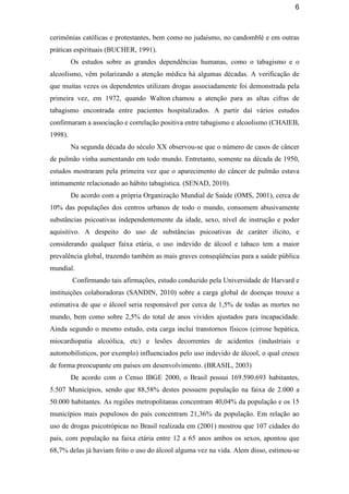 6
cerimônias católicas e protestantes, bem como no judaísmo, no candomblé e em outras
práticas espirituais (BUCHER, 1991).
Os estudos sobre as grandes dependências humanas, como o tabagismo e o
alcoolismo, vêm polarizando a atenção médica há algumas décadas. A verificação de
que muitas vezes os dependentes utilizam drogas associadamente foi demonstrada pela
primeira vez, em 1972, quando Walton chamou a atenção para as altas cifras de
tabagismo encontrada entre pacientes hospitalizados. A partir daí vários estudos
confirmaram a associação e correlação positiva entre tabagismo e alcoolismo (CHAIEB,
1998).
Na segunda década do século XX observou-se que o número de casos de câncer
de pulmão vinha aumentando em todo mundo. Entretanto, somente na década de 1950,
estudos mostraram pela primeira vez que o aparecimento do câncer de pulmão estava
intimamente relacionado ao hábito tabagística. (SENAD, 2010).
De acordo com a própria Organização Mundial de Saúde (OMS, 2001), cerca de
10% das populações dos centros urbanos de todo o mundo, consomem abusivamente
substâncias psicoativas independentemente da idade, sexo, nível de instrução e poder
aquisitivo. A despeito do uso de substâncias psicoativas de caráter ilícito, e
considerando qualquer faixa etária, o uso indevido de álcool e tabaco tem a maior
prevalência global, trazendo também as mais graves conseqüências para a saúde pública
mundial.
Confirmando tais afirmações, estudo conduzido pela Universidade de Harvard e
instituições colaboradoras (SANDIN, 2010) sobre a carga global de doenças trouxe a
estimativa de que o álcool seria responsável por cerca de 1,5% de todas as mortes no
mundo, bem como sobre 2,5% do total de anos vividos ajustados para incapacidade.
Ainda segundo o mesmo estudo, esta carga inclui transtornos físicos (cirrose hepática,
miocardiopatia alcoólica, etc) e lesões decorrentes de acidentes (industriais e
automobilísticos, por exemplo) influenciados pelo uso indevido de álcool, o qual cresce
de forma preocupante em países em desenvolvimento. (BRASIL, 2003)
De acordo com o Censo IBGE 2000, o Brasil possui 169.590.693 habitantes,
5.507 Municípios, sendo que 88,58% destes possuem população na faixa de 2.000 a
50.000 habitantes. As regiões metropolitanas concentram 40,04% da população e os 15
municípios mais populosos do país concentram 21,36% da população. Em relação ao
uso de drogas psicotrópicas no Brasil realizada em (2001) mostrou que 107 cidades do
pais, com população na faixa etária entre 12 a 65 anos ambos os sexos, apontou que
68,7% delas já haviam feito o uso do álcool alguma vez na vida. Alem disso, estimou-se
 