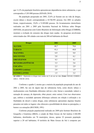 7
que 11,2% da população brasileira apresentavam dependências desta substancias, o que
correspondia a 5.283.000 pessoas (SENAD, 2010).
Da população pesquisada em 2005, 22,8% já fizeram uso na vida de drogas,
exceto tabaco e álcool, correspondendo a 10.746.991 pessoas. Em 2001 os achados
foram, respectivamente, 19,4% e 9.109.000 pessoas. Os levantamentos domiciliares
realizados em 2001 e 2005 pela Secretária Nacional de Políticas sobre Drogas
(SENAD), em parcerias com Centro Brasileiro de Informação sobre Drogas (CEBRID),
mostram a evolução do consumo das drogas mais usadas. As pesquisas envolveram
entrevistados das 108 cidades com mais de 200 mil habitantes do Brasil.
Drogas 2001 2005
ÁLCOOL 68,7 74,6
TABACO 41,1 44,0
MACONHA 6,9 8,8
SOLVENTES 5,8 6,1
OREXÍGENOS 4,3 4,1
BENZODIAZEPÍNICOS 3,3 5,6
COCAÍNA 2,3 2,9
XAROPES (codeína) 2.0 1,9
ESTIMULANTES 1,5 3,2
QUADRO I – Representa as drogas mais usadas em % de uso na vida. (Fonte: SENAD, CEBRID e
GREA – FMUSP, 2010).
Conforme o quadro I, mostra que a maioria da população pesquisada do ano de
2001 a 2005, faz uso de algum tipo de substancias licita, como álcool, tabaco e
medicamentos com finalidades diferentes (aliviar a dor; baixar a ansiedade; reduzir a
sensação de cansaço, de depressão; obter prazer; entre outras). Com isso observamos
que, embora a sociedade apresente diferenças culturais em relação à utilização e às
finalidades do álcool e outras drogas, estas substancias apresentam algumas funções
presentes em todos os lugares: elas oferecem a possibilidade de alterar as percepções, o
humor e as sensações (BUCHER, 1991)
Conforme projeção populacional realizada em 2009 pelo Instituto Brasileiro de
Geografia e Estatística (IBGE), o estado de Mato Grosso do Sul totaliza 2.360.498
habitantes, distribuídos em 78 municípios, desses, apenas 23 possuem população
superior a 20 mil habitantes. O território do Mato Grosso do Sul é composto por
 