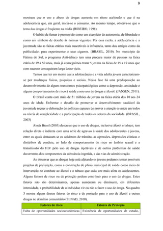 9
mostram que o uso e abuso de drogas aumenta em ritmo acelerado e que é na
adolescência que, em geral, inicia-se o consumo. Ao mesmo tempo, observa-se que o
tema das drogas é freqüente na mídia (RIBEIRO, 1998).
O habito de fumar é promovido como um exercício de autonomia, de liberdade e
como um símbolo de desafio às normas vigentes. Por essa razão, a adolescência e a
juventude são as faixas etárias mais suscetíveis à influencia, tanto dos amigos como da
publicidade, para experimentar e usar cigarros. (BRASIL, 2010). No município de
Fátima do Sul, o programa Anti-tabaco tem uma procura maior de pessoas na faixa
etária de 19 a 50 anos, mais já conseguimos tratar 5 jovens na faixa de 15 a 19 anos que
com sucesso conseguiram larga desse vicio.
Temos que ter em mente que a adolescência e a vida adulta jovem caracterizam-
se por mudanças físicas, psíquicas e sociais. Nessa fase há uma predisposição ao
desenvolvimento de alguns transtornos psicopatológicos como a depressão, ansiedade e
alguns comportamentos de risco à saúde como uso de drogas e álcool. (JANSEN, 2011).
O Brasil conta com mais de 51 milhões de jovens na faixa etária dos 10 aos 24
anos de idade. Enfrentar o desafio de promover o desenvolvimento saudável da
juventude requer a elaboração de políticas capazes de prover a atenção à saúde em todos
os níveis de complexidade e a participação de todos os setores da sociedade. (BRASIL,
2003)
Ainda Brasil (2003) descreve que o uso de drogas, inclusive álcool e tabaco, tem
relação direta e indireta com uma série de agravos à saúde dos adolescentes e jovens,
entre os quais destacam-se os acidentes de trânsito, as agressões, depressões clínicas e
distúrbios de conduta, ao lado de comportamento de risco no âmbito sexual e a
transmissão do HIV pelo uso de drogas injetáveis e de outros problemas de saúde
decorrentes dos componentes da substância ingerida, e das vias de administração.
Ao observar que as drogas hoje está afetando os jovens podemos tentar possíveis
projetos de prevenção, como a construção do plano municipal de saúde como meio de
intervenção no combate ao álcool e o tabaco que cada vez mais afeta os adolescentes.
Alguns fatores de risco ou de proteção podem contribuir para o uso de drogas. Estes
fatores não são determinantes, apenas aumentam ou diminuem, em diferentes
intensidade, a probabilidade de o individuo vir ou não a fazer o uso de droga. No quadro
3 mostra alguns desses fatores de risco e de proteção para o uso de álcool e outras
drogas no domínio comunitário (SENAD, 2010).
Fatores de risco Fatores de Proteção
Falta de oportunidades socioeconômicas Existência de oportunidades de estudo,
 
