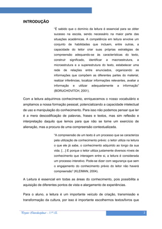 Projeto “A Leitura e as Ciências”

  INTRODUÇÃO
                             “É sabido que o domínio da leitura é essencial para se obter
                             sucesso na escola, sendo necessário na maior parte das
                             situações académicas. A competência em leitura envolve um
                             conjunto    de       habilidades     que    incluem,   entre    outras,   a
                             capacidade do leitor criar suas próprias estratégias de
                             compreensão adequando-se às características do texto,
                             construir    significado,         identificar   a   macroestrutura,       a
                             microestrutura e a superestrutura do texto, estabelecer uma
                             rede   de    relações        entre     enunciados,     organizando        as
                             informações que compõem as diferentes partes do material,
                             realizar inferências, localizar informações relevantes, avaliar a
                             informação       e     utilizar     adequadamente       a      informação”
                             (BORUCHOVITCH, 2001).

  Com a leitura adquirimos conhecimento, enriquecemos o nosso vocabulário e
  ampliamos a nossa formação pessoal, potencializando a capacidade intelectual
  de uso e manipulação do conhecimento. Para isso não podemos pensar que ler
  é a mera descodificação de palavras, frases e textos, mas sim reflexão e
  interpretação daquilo que lemos para que não se torne um exercício de
  alienação, mas a procura de uma compreensão contextualizada.

                             “A compreensão de um texto é um processo que se caracteriza
                             pela utilização de conhecimento prévio: o leitor utiliza na leitura
                             o que ele já sabe, o conhecimento adquirido ao longo da sua
                             vida. […] E porque o leitor utiliza justamente diversos níveis de
                             conhecimento que interagem entre si, a leitura é considerada
                             um processo interativo. Pode-se dizer com segurança que sem
                             o engajamento do conhecimento prévio do leitor não haverá
                             compreensão” (KLEIMAN, 2004).

  A Leitura é essencial em todas as áreas do conhecimento, pois possibilita a
  aquisição de diferentes pontos de vista e alargamento de experiências.

  Para o aluno, a leitura é um importante veículo de criação, transmissão e
  transformação da cultura, por isso é importante escolhermos textos/livros que


Projeto Interdisciplinar – 11º E                                                                            2
 