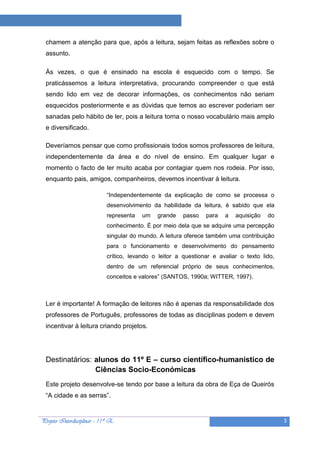 Projeto “A Leitura e as Ciências”

  chamem a atenção para que, após a leitura, sejam feitas as reflexões sobre o
  assunto.

  Às vezes, o que é ensinado na escola é esquecido com o tempo. Se
  praticássemos a leitura interpretativa, procurando compreender o que está
  sendo lido em vez de decorar informações, os conhecimentos não seriam
  esquecidos posteriormente e as dúvidas que temos ao escrever poderiam ser
  sanadas pelo hábito de ler, pois a leitura torna o nosso vocabulário mais amplo
  e diversificado.

  Deveríamos pensar que como profissionais todos somos professores de leitura,
  independentemente da área e do nível de ensino. Em qualquer lugar e
  momento o facto de ler muito acaba por contagiar quem nos rodeia. Por isso,
  enquanto pais, amigos, companheiros, devemos incentivar à leitura.

                             “Independentemente da explicação de como se processa o
                             desenvolvimento da habilidade da leitura, é sabido que ela
                             representa   um   grande    passo   para   a   aquisição   do
                             conhecimento. É por meio dela que se adquire uma percepção
                             singular do mundo. A leitura oferece também uma contribuição
                             para o funcionamento e desenvolvimento do pensamento
                             crítico, levando o leitor a questionar e avaliar o texto lido,
                             dentro de um referencial próprio de seus conhecimentos,
                             conceitos e valores” (SANTOS, 1990a; WITTER, 1997).



  Ler é importante! A formação de leitores não é apenas da responsabilidade dos
  professores de Português, professores de todas as disciplinas podem e devem
  incentivar à leitura criando projetos.




  Destinatários: alunos do 11º E – curso científico-humanístico de
                 Ciências Socio-Económicas
  Este projeto desenvolve-se tendo por base a leitura da obra de Eça de Queirós
  “A cidade e as serras”.


Projeto Interdisciplinar – 11º E                                                              3
 