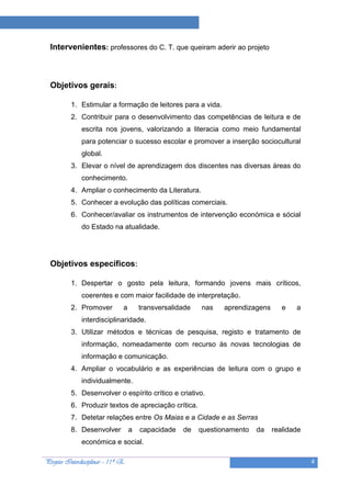 Projeto “A Leitura e as Ciências”

  Intervenientes: professores do C. T. que queiram aderir ao projeto



  Objetivos gerais:

          1. Estimular a formação de leitores para a vida.
          2. Contribuir para o desenvolvimento das competências de leitura e de
              escrita nos jovens, valorizando a literacia como meio fundamental
              para potenciar o sucesso escolar e promover a inserção sociocultural
              global.
          3. Elevar o nível de aprendizagem dos discentes nas diversas áreas do
              conhecimento.
          4. Ampliar o conhecimento da Literatura.
          5. Conhecer a evolução das políticas comerciais.
          6. Conhecer/avaliar os instrumentos de intervenção económica e sócial
              do Estado na atualidade.




  Objetivos específicos:

          1. Despertar o gosto pela leitura, formando jovens mais críticos,
              coerentes e com maior facilidade de interpretação.
          2. Promover          a       transversalidade   nas    aprendizagens      e   a
              interdisciplinaridade.
          3. Utilizar métodos e técnicas de pesquisa, registo e tratamento de
              informação, nomeadamente com recurso às novas tecnologias de
              informação e comunicação.
          4. Ampliar o vocabulário e as experiências de leitura com o grupo e
              individualmente.
          5. Desenvolver o espírito crítico e criativo.
          6. Produzir textos de apreciação crítica.
          7. Detetar relações entre Os Maias e a Cidade e as Serras
          8. Desenvolver           a   capacidade   de    questionamento   da    realidade
              económica e social.

Projeto Interdisciplinar – 11º E                                                             4
 