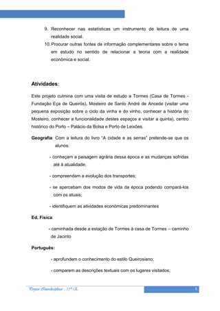 Projeto “A Leitura e as Ciências”

          9. Reconhecer nas estatísticas um instrumento de leitura de uma
              realidade social.
          10. Procurar outras fontes de informação complementares sobre o tema
              em estudo no sentido de relacionar a teoria com a realidade
              económica e social.




  Atividades:

  Este projeto culmina com uma visita de estudo a Tormes (Casa de Tormes -
  Fundação Eça de Queirós), Mosteiro de Santo André de Ancede (visitar uma
  pequena exposição sobre o ciclo da vinha e do vinho, conhecer a história do
  Mosteiro, conhecer a funcionalidade destes espaços e visitar a quinta), centro
  histórico do Porto – Palácio da Bolsa e Porto de Leixões.

  Geografia: Com a leitura do livro “A cidade e as serras” pretende-se que os
                 alunos:

             - conheçam a paisagem agrária dessa época e as mudanças sofridas
                até à atualidade;

             - compreendam a evolução dos transportes;

             - se apercebam dos modos de vida da época podendo compará-los
                com os atuais;

             - identifiquem as atividades económicas predominantes

  Ed. Física:

             - caminhada desde a estação de Tormes à casa de Tormes – caminho
              de Jacinto

  Português:

              - aprofundem o conhecimento do estilo Queirosiano;

              - comparem as descrições textuais com os lugares visitados;



Projeto Interdisciplinar – 11º E                                                   5
 