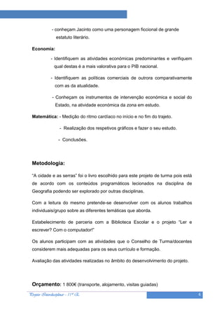 Projeto “A Leitura e as Ciências”

              - conheçam Jacinto como uma personagem ficcional de grande
                 estatuto literário.

  Economia:

              - Identifiquem as atividades económicas predominantes e verifiquem
                qual destas é a mais valorativa para o PIB nacional.

              - Identifiquem as políticas comerciais de outrora comparativamente
                com as da atualidade.

              - Conheçam os instrumentos de intervenção económica e social do
                Estado, na atividade económica da zona em estudo.

  Matemática: - Medição do ritmo cardíaco no início e no fim do trajeto.

                   - Realização dos respetivos gráficos e fazer o seu estudo.

                  - Conclusões.




  Metodologia:

  “A cidade e as serras” foi o livro escolhido para este projeto de turma pois está
  de acordo com os conteúdos programáticos lecionados na disciplina de
  Geografia podendo ser explorado por outras disciplinas.

  Com a leitura do mesmo pretende-se desenvolver com os alunos trabalhos
  individuais/grupo sobre as diferentes temáticas que aborda.

  Estabelecimento de parceria com a Biblioteca Escolar e o projeto “Ler e
  escrever? Com o computador!”

  Os alunos participam com as atividades que o Conselho de Turma/docentes
  considerem mais adequadas para os seus currículo e formação.

  Avaliação das atividades realizadas no âmbito do desenvolvimento do projeto.




  Orçamento: 1 800€ (transporte, alojamento, visitas guiadas)
Projeto Interdisciplinar – 11º E                                                      6
 