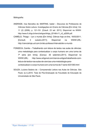 Projeto “A Leitura e as Ciências”




  Bibliografia:


  ANDRADE, Inez Barcellos de; MARTINS, Isabel – Discursos de Professores de
        Ciências Sobre Leitura. Investigações em Ensino de Ciências [Em linha]. Vol.
        11 (2) (2006), p. 121-151. [Cosult. 23 set. 2011]. Disponível na WWW:
        http://www.if.ufrgs.br/ienci/artigos/Artigo_ID148/v11_n2_a2006.pdf.
  CAMELO, Thiago – Ler o mundo [Em linha]. Ciência hoje on-line, 16/03/2011.
        [Consult.         3        outubro.2011].     Disponível   na     WWW:URL:
        http://cienciahoje.uol.com.br/alo-professor/intervalo/ler-o-mundo

  FONSECA, Camila – Trabalhando com leitura de textos nas aulas de ciências:
        uma metodologia para contextualizar o corpo humano em uma turma de
        7ª série [em linha]. [Consul. 30 setembro.2011]. Disponível na
        WWW:URL:              http://www.artigonal.com/ciencia-artigos/trabalhando-com-
        leitura-de-textos-nas-aulas-de-ciencias-uma-metodologia-para-
        contextualizar-o-corpo-humano-em-uma-turma-de-7-serie-4231393.html

  SOUZA, Luciana Sedano de – Compreensão Leitora nas Aulas de Ciências. São
        Paulo: [s.n.],2010. Tese de Pós-Graduação da Faculdade de Educação da
        Universidade de São Paulo.




Projeto Interdisciplinar – 11º E                                                          7
 