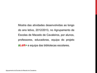Mostra das atividades desenvolvidas ao longo 
do ano letivo, 2012/2013, no Agrupamento de 
Escolas de Macedo de Cavaleiros, por alunos, 
professores, educadoras, equipa do projeto 
aLeR+ e equipa das bibliotecas escolares. 
Agrupamento de Escolas de Macedo de Cavaleiros 

