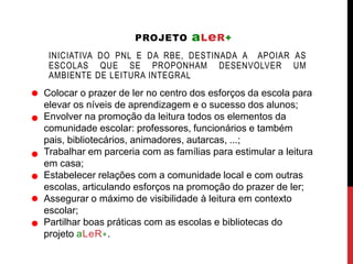 PROJETO aLeR+ 
INICIATIVA DO PNL E DA RBE, DESTINADA A APOIAR AS 
ESCOLAS QUE SE PROPONHAM DESENVOLVER UM 
AMBIENTE DE LEITURA INTEGRAL 
Colocar o prazer de ler no centro dos esforços da escola para 
elevar os níveis de aprendizagem e o sucesso dos alunos; 
Envolver na promoção da leitura todos os elementos da 
comunidade escolar: professores, funcionários e também 
pais, bibliotecários, animadores, autarcas, ...; 
Trabalhar em parceria com as famílias para estimular a leitura 
em casa; 
Estabelecer relações com a comunidade local e com outras 
escolas, articulando esforços na promoção do prazer de ler; 
Assegurar o máximo de visibilidade à leitura em contexto 
escolar; 
Partilhar boas práticas com as escolas e bibliotecas do 
projeto aLeR+. 
 