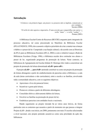 2
Introdução
“A leitura é, em primeiro lugar, um prazer e os prazeres não se impõem, comunicam-se
por contágio.”
Savater (2006)
“O verbo ler não suporta o imperativo. É uma aversão que compartilha com outros: o
verbo “amar”… o verbo “sonhar”…”
Pennac (2001)
A Biblioteca Escolar/Centro de Recursos (BE/CRE) enquanto parte integrante do
processo educativo, tal como preconizado no Manifesto da Biblioteca Escolar
(IFLA/UNESCO, 1999), deve assumir o objetivo prioritário de criar e manter nas crianças
o hábito e o prazer de ler. Cumprindo a sua função cultural, e de acordo com as Diretrizes
da IFLA para as Bibliotecas Escolares (IFLA, 2002) e com o relatório Lançar a Rede de
Bibliotecas Escolares (Veiga, 1996), a biblioteca escolar deve estimular nos alunos o
prazer de ler, organizando programas de promoção da leitura. Neste contexto, as
bibliotecas do Agrupamento de Escolas Infante D. Henrique têm vindo a concretizar um
projeto de promoção da leitura denominado aLeR+ para seR+.
O projeto aLeR+ … para SeR+ pretende constituir-se como um projeto de promoção
de leitura abrangente a partir do estabelecimento de parcerias entre a biblioteca e a sala
de aula (áreas curriculares e não curriculares), entre a escola e as famílias, envolvendo
toda a comunidade educativa, com os seguintes objetivos:
 Aproximar o livro do potencial leitor;
 Incentivar o gosto pela leitura;
 Promover a leitura a partir de diferentes abordagens;
 Consolidar efetiva e afetivamente hábitos de leitura;
 Envolver as famílias na promoção do prazer de ler;
 Estabelecer parcerias com entidades locais e nacionais.
Dando seguimento ao projeto iniciado há já vários anos letivos, de forma
particular com os contornos que assumiu a partir do momento em que passou a integrar
Projeto aLeR+, desde o seu início, em 2008, juntamente com mais 33 escolas selecionadas
a nível nacional, este projeto pretende assumir-se como uma prioridade da ação das
bibliotecas
 