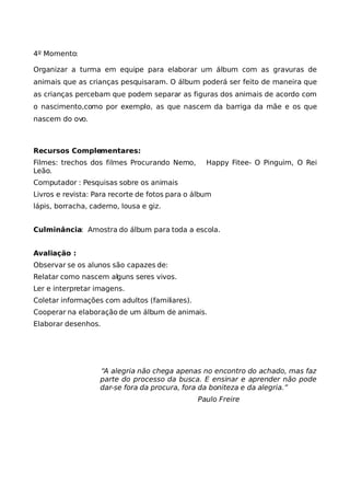 4º Momento:

Organizar a turma em equipe para elaborar um álbum com as gravuras de
animais que as crianças pesquisaram. O álbum poderá ser feito de maneira que
as crianças percebam que podem separar as figuras dos animais de acordo com
o nascimento,como por exemplo, as que nascem da barriga da mãe e os que
nascem do ovo.



Recursos Complementares:
Filmes: trechos dos filmes Procurando Nemo,       Happy Fitee- O Pinguim, O Rei
Leão.
Computador : Pesquisas sobre os animais
Livros e revista: Para recorte de fotos para o álbum
lápis, borracha, caderno, lousa e giz.


Culminância: Amostra do álbum para toda a escola.


Avaliação :
Observar se os alunos são capazes de:
Relatar como nascem alguns seres vivos.
Ler e interpretar imagens.
Coletar informações com adultos (familiares).
Cooperar na elaboração de um álbum de animais.
Elaborar desenhos.




                   “A alegria não chega apenas no encontro do achado, mas faz
                   parte do processo da busca. E ensinar e aprender não pode
                   dar-se fora da procura, fora da boniteza e da alegria.”
                                                Paulo Freire
 