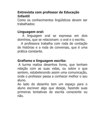 Entrevista com professor de Educação
Infantil
Como os conhecimentos lingüísticos devem ser
trabalhados:

Linguagem oral:
   A linguagem oral se expressa em dois
domínios, que se relacionam: o oral e o escrito.
  A professora trabalha com roda de contação
de histórias e a roda de conversas, que é uma
prática constante.

Grafismo e linguagem escrita:
 A turma realiza desenhos livres, que tenham
relação com as suas vidas, ou sobre o que
sentem, estabelecendo assim uma comunicação,
onde o professor passa a conhecer melhor o seu
aluno.
Ao lado do desenho tem um espaço para o
aluno escrever algo que deseje, fazendo suas
primeiras tentativas de escrita consciente ou
não.
 