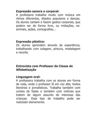 Expressão sonora e corporal:
A professora trabalha muito com música em
ritmos diferentes, ditados populares e danças.
Os alunos cantam e fazem gestos corporais, que
podem ser de forma livre, ou imitações, ex:
animais, ações, coreografias...



Expressão plástica:
Os alunos aprendem através da experiência,
trabalhando com colagem, pintura, modelagem
e recorte.



Entrevista com Professor de Classe de
Alfabetização

Linguagem oral:
A professora trabalha com os alunos em forma
de roda, onde o professor lê em voz alta, textos
literários e jornalísticos. Trabalha também com
contos de fadas e também com notícias que
tratem de algum assunto de interesse das
crianças. Esse tipo de trabalho pode ser
realizado diariamente.
 