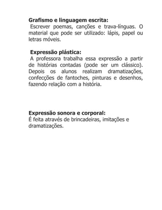 Grafismo e linguagem escrita:
 Escrever poemas, canções e trava-línguas. O
material que pode ser utilizado: lápis, papel ou
letras móveis.

 Expressão plástica:
 A professora trabalha essa expressão a partir
de histórias contadas (pode ser um clássico).
Depois os alunos realizam dramatizações,
confecções de fantoches, pinturas e desenhos,
fazendo relação com a história.




Expressão sonora e corporal:
É feita através de brincadeiras, imitações e
dramatizações.
 