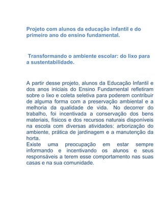 Projeto com alunos da educação infantil e do
primeiro ano do ensino fundamental.


 Transformando o ambiente escolar: do lixo para
a sustentabilidade.


A partir desse projeto, alunos da Educação Infantil e
dos anos iniciais do Ensino Fundamental refletiram
sobre o lixo e coleta seletiva para poderem contribuir
de alguma forma com a preservação ambiental e a
melhoria da qualidade de vida. No decorrer do
trabalho, foi incentivada a conservação dos bens
materiais, físicos e dos recursos naturais disponíveis
na escola com diversas atividades: arborização do
ambiente, prática de jardinagem e a manutenção da
horta.
Existe uma preocupação em estar sempre
informando e incentivando os alunos e seus
responsáveis a terem esse comportamento nas suas
casas e na sua comunidade.
 