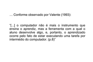 … Conforme observado por Valente (1993):
“[...] o computador não é mais o instrumento que
ensina o aprendiz, mas a ferramenta com a qual o
aluno desenvolve algo, e, portanto, o aprendizado
ocorre pelo fato de estar executando uma tarefa por
intermédio do computador. (p.8)”
 