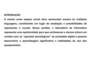 INTRODUÇÃO
A escola como espaço social deve oportunizar acesso às múltiplas
linguagens, constituindo um lugar de ampliação e possibilidades de
representar o mundo. Nesse sentido, o laboratório de informática
representa uma oportunidade para que professores e alunos entrem em
contato com os “aparatos tecnológicos” da sociedade digital e possam
desenvolver a aprendizagem significativa e habilidades de uso dos
equipamentos.
 