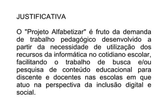 JUSTIFICATIVA
O "Projeto Alfabetizar" é fruto da demanda
de trabalho pedagógico desenvolvido a
partir da necessidade de utilização dos
recursos da informática no cotidiano escolar,
facilitando o trabalho de busca e/ou
pesquisa de conteúdo educacional para
discente e docentes nas escolas em que
atuo na perspectiva da inclusão digital e
social.
 
