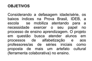 OBJETIVOS
Considerando a defasagem idade/série, os
baixos índices na Prova Brasil, IDEB, a
escola se mobiliza atentando para a
necessidade exercer o seu papel no
processo de ensino aprendizagem. O projeto
em questão busca atender alunos em
processos de alfabetização e aos
professores/as de séries iniciais como
proposta de mais um artefato cultural
(ferramenta colaborativa) no ensino.
 