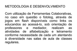 METODOLOGIA E DESENVOLVIMENTO
Com utilização de Ferramentas Colaborativas,
no caso em questão o fotolog, através de
jogos em flash disponíveis como links os
educandos ao acessá-lo, sob orientação de
professores e mediador, realizam as
atividades de alfabetização e letramento
conforme necessidade de cada um atentando
à diversidade nas salas de aula de classes
regulares.
 