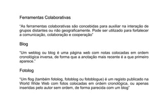 Ferramentas ColaborativasFerramentas Colaborativas
“As ferramentas colaborativas são concebidas para auxiliar na interação de
grupos distantes ou não geograficamente. Pode ser utilizado para fortalecer
a comunicação, colaboração e cooperação”
BlogBlog
“Um weblog ou blog é uma página web com notas colocadas em ordem
cronológica inversa, de forma que a anotação mais recente é a que primeiro
aparece.”
FotologFotolog
“Um flog (também fotolog, fotoblog ou fotoblogue) é um registo publicado na
World Wide Web com fotos colocadas em ordem cronológica, ou apenas
inseridas pelo autor sem ordem, de forma parecida com um blog”
 