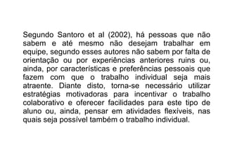 Segundo Santoro et al (2002), há pessoas que não
sabem e até mesmo não desejam trabalhar em
equipe, segundo esses autores não sabem por falta de
orientação ou por experiências anteriores ruins ou,
ainda, por características e preferências pessoais que
fazem com que o trabalho individual seja mais
atraente. Diante disto, torna-se necessário utilizar
estratégias motivadoras para incentivar o trabalho
colaborativo e oferecer facilidades para este tipo de
aluno ou, ainda, pensar em atividades flexíveis, nas
quais seja possível também o trabalho individual.
 