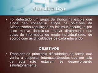 Justificativa
• Foi detectado um grupo de alunos na escola que
  ainda não conseguiu atingir os objetivos da
  Alfabetização (aquisição da leitura e escrita), e por
  esse motivo decidiu-se intervir diretamente nas
  aulas de informática de modo individualizado, de
  acordo com as dificuldades de cada educando.

                     OBJETIVOS
• Trabalhar as principais dificuldades de forma que
  venha a despertar interesse àqueles que em sala
  de aula não estavam se desenvolvendo
  satisfatoriamente.
 