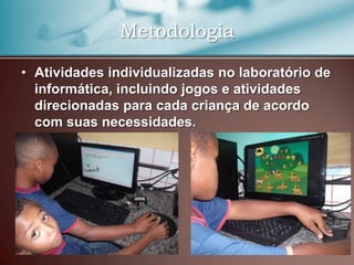 Metodologia

• Atividades individualizadas no laboratório de
  informática, incluindo jogos e atividades
  direcionadas para cada criança de acordo
  com suas necessidades.
 