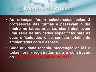 Registro do Projeto

• As crianças foram selecionadas pelas 3
  professoras das turmas e passavam o dia
  inteiro no laboratório. Lá, elas trabalhavam
  uma série de atividades específicas para as
  suas dificuldades e se sentiam totalmente
  ambientadas com o espaço,
• Cada atividade recebia intervenção da MT e
  todas foram registradas para a construção
  do ALFA BLOG THEMIRA PALMER.
 