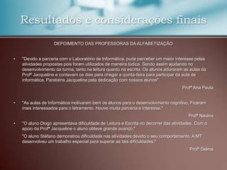 Resultados e considerações finais
                    DEPOIMENTO DAS PROFESSORAS DA ALFABETIZAÇÃO


•   "Devido a parceria com o Laboratório de Informática, pude perceber um maior interesse pelas
    atividades propostas pois foram utilizados de maneira lúdica. Sendo assim ajudando no
    desenvolvimento da turma, tanto na leitura quanto na escrita. Os alunos adoraram as aulas da
    Profª Jacqueline e contavam os dias para chegar a quinta-feira para participar da aula de
    informática. Parabéns Jacqueline pela dedicação com nossos alunos"
                                                                                    Profª Ana Paula


•   "As aulas de Informática motivaram bem os alunos para o desenvolvimento cognitivo. Ficaram
    mais interessados para o letramento. Houve muita parceria e interesse."
                                                                                       Profª Naiana
•   "O aluno Diogo apresentava dificuldade de Leitura e Escrita no decorrer das atividades. Com o
    apoio da Profª Jacqueline o aluno obteve grande avanço."
    "O aluno Stéfano demonstrou dificuldade nas atividades devido o seu comportamento. A MT
    desenvolveu um trabalho especial para superar as tais dificuldades."
                                                                                        Profª Delma
 