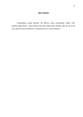 11



                                         RECURSOS




       Computadores, painel ilustrado, fita adesiva, textos xerocopiados, vídeos, CDs,
pirulitos, papel branco - cartaz, pilotos, data show, folha sulfite, pirulitos, lápis de cor, giz de
cera, ficha de lista de freqüência e avaliação do curso, varal informativo.
 
