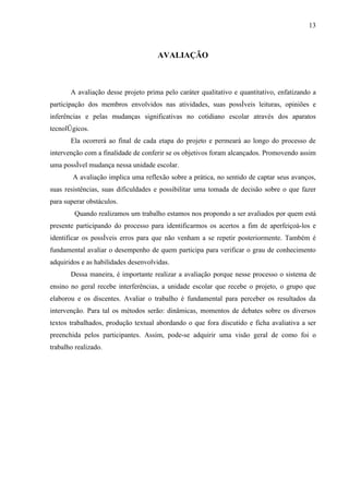 13



                                     AVALIAÇÃO



       A avaliação desse projeto prima pelo caráter qualitativo e quantitativo, enfatizando a
participação dos membros envolvidos nas atividades, suas possíveis leituras, opiniões e
inferências e pelas mudanças significativas no cotidiano escolar através dos aparatos
tecnológicos.
       Ela ocorrerá ao final de cada etapa do projeto e permeará ao longo do processo de
intervenção com a finalidade de conferir se os objetivos foram alcançados. Promovendo assim
uma possível mudança nessa unidade escolar.
        A avaliação implica uma reflexão sobre a prática, no sentido de captar seus avanços,
suas resistências, suas dificuldades e possibilitar uma tomada de decisão sobre o que fazer
para superar obstáculos.
        Quando realizamos um trabalho estamos nos propondo a ser avaliados por quem está
presente participando do processo para identificarmos os acertos a fim de aperfeiçoá-los e
identificar os possíveis erros para que não venham a se repetir posteriormente. Também é
fundamental avaliar o desempenho de quem participa para verificar o grau de conhecimento
adquiridos e as habilidades desenvolvidas.
       Dessa maneira, é importante realizar a avaliação porque nesse processo o sistema de
ensino no geral recebe interferências, a unidade escolar que recebe o projeto, o grupo que
elaborou e os discentes. Avaliar o trabalho é fundamental para perceber os resultados da
intervenção. Para tal os métodos serão: dinâmicas, momentos de debates sobre os diversos
textos trabalhados, produção textual abordando o que fora discutido e ficha avaliativa a ser
preenchida pelos participantes. Assim, pode-se adquirir uma visão geral de como foi o
trabalho realizado.
 