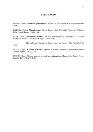 14



                                   REFERÊNCIAS


IANNI, Octavio. Teorias da globalização. – 13ª ed. – Rio de Janeiro: Civilização Brasileira,
2006.

KOLODY, Helena. Maquinomem. Rio de Janeiro: Luz da Cidade Promoções Artísticas
Ltda, Coleção Poesia Falada, 2000.

LÉVY, Pierre. A inteligência coletiva: por uma antropologia do ciberespaço. – Tradução:
Luiz Paulo Rounet. – São Paulo: Edições Loyola, 1998.

____________. Cibercultura. Tradução de Carlos Irineu da Costa. – São Paulo: Ed. 34,
1999.

MORIN, Edgar. A cabeça bem-feita: repensar a reforma, reformar o pensamento. Rio de
Janeiro: Bertrand Brasil, 2001.

MORIN, Edgar. Os sete saberes necessários à educação do futuro. São Paulo: Cortez;
Brasília, DF: UNESCO, 2006.
 