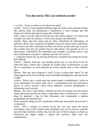 16



             Uso das novas TICs no contexto escolar


(...) Leila – Como os alunos se envolvem nas aulas?
Aurélia – Esse é o nosso grande problema aqui na escola, esses meninos de hoje
não querem nada, são preguiçosos e baderneiros, é uma consegui que eles
fiquem em silêncio para que eu possa dar a minha aula.
Leila _Aqui na escola, além da sala de aula, que outros espaços a srª utiliza, por
exemplo, nas aulas de ciências, e como esses espaços são utilizados?
Aurélia_ Bem, aqui nós temos sala de vídeo, laboratório de informática, de
química e física, mas é impossível trabalhar com esses alunos nesses ambientes,
eles mexem em tudo e não param de falar um minuto se quer, para que eu posso
dar a minha aula, por isso prefiro ficar na sala mesmo, mas quando eu levo os
alunos para o laboratório de informática por exemplo, eu planejo antes o que
eles vão pesquisar e já passo o endereço que eles vão acessar.
(...) Naquele mesmo dia, na sala dos professores, encontra uma colega da escola,
profª Danuta:
Aurélia _ Danuta, acho que vem chumbo grosso por ai, uma tal de Leila me
entrevisto hoje e parece que a direção irá avaliar todos os professores, os que
não se encaixarem na nova proposta da escola estarão com os dias contados
aqui.
Danuta_ Mas que nova proposta é essa? O que q escola quer agora? Já não
chega agente ter de ficar mofando nessas formações pedagógicas que não levam
a nada?
Aurélia__Parece que a escola quer que agente mude a metodologia e inclua as
novas tecnologias nas nossas aulas, ouvi a coordenação dizer que precisamos
inserir os novos recursos como meios didáticos, recursos pedagógicos e
ferramentas convivenciais.
Danuta__Pra mim é tudo balela, a direção deveria era arrumar um jeito desses
alunos prestarem atenção nas aulas e respeitarem mais os professores, a escola é
lugar de aprender e não de ficar brincando com computador e aquelas
parafernálias dos laboratórios.
Neste momento chega na sala a professora Anita que escuta parte da conversa e
se intromete.
Anita __Pois é amigas, eu mesma já me dei mal com essas tais novas
tecnologias, resolvi fazer minhas aulas utilizando esses novos recursos, achando
que eles iriam facilitar a minha vida, mas dei com os burros nágua, os alunos se
entreteram por algum tempo e depois não quiseram saber mais dos
computadores.


                                                            Rogério Reis
 