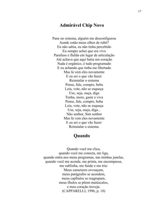 17



          Admirável Chip Novo

     Pane no sistema, alguém me desconfigurou
         Aonde estão meus olhos de robô?
        Eu não sabia, eu não tinha percebido
           Eu sempre achei que era vivo
      Parafuso e fluído em lugar de articulação
       Até achava que aqui batia um coração
        Nada é orgânico, é tudo programado
        E eu achando que tinha me libertado
            Mas lá vem eles novamente
              E eu sei o que vão fazer:
                 Reinstalar o sistema
             Pense, fale, compre, beba
             Leia, vote, não se esqueça
                Use, seja, ouça, diga
             Tenha, more, gaste e viva
             Pense, fale, compre, beba
             Leia, vote, não se esqueça
               Use, seja, ouça, diga...
              Não senhor, Sim senhor
            Mas lá vem eles novamente
              E eu sei o que vão fazer:
                Reinstalar o sistema.

                   Quando

               Quando você me clica,
         quando você me conecta, me liga,
quando entra nos meus programas, nas minhas janelas,
 quando você me acende, me printa, me encompassa,
          me sublinha, me funde e me tria:
             Meus caracteres esvoaçam,
            meus parágrafos se acendem,
            meus capítulos se reagrupam,
         meus títulos se põem maiúsculos,
               e meu coração troveja.
            (CAPPARELLI, 1996, p. 18)
 